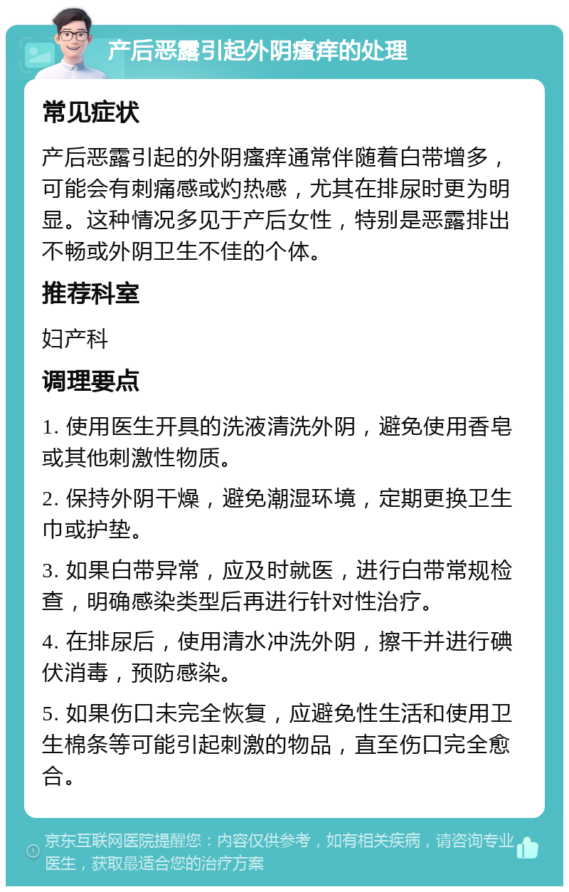 产后恶露引起外阴瘙痒的处理 常见症状 产后恶露引起的外阴瘙痒通常伴随着白带增多，可能会有刺痛感或灼热感，尤其在排尿时更为明显。这种情况多见于产后女性，特别是恶露排出不畅或外阴卫生不佳的个体。 推荐科室 妇产科 调理要点 1. 使用医生开具的洗液清洗外阴，避免使用香皂或其他刺激性物质。 2. 保持外阴干燥，避免潮湿环境，定期更换卫生巾或护垫。 3. 如果白带异常，应及时就医，进行白带常规检查，明确感染类型后再进行针对性治疗。 4. 在排尿后，使用清水冲洗外阴，擦干并进行碘伏消毒，预防感染。 5. 如果伤口未完全恢复，应避免性生活和使用卫生棉条等可能引起刺激的物品，直至伤口完全愈合。