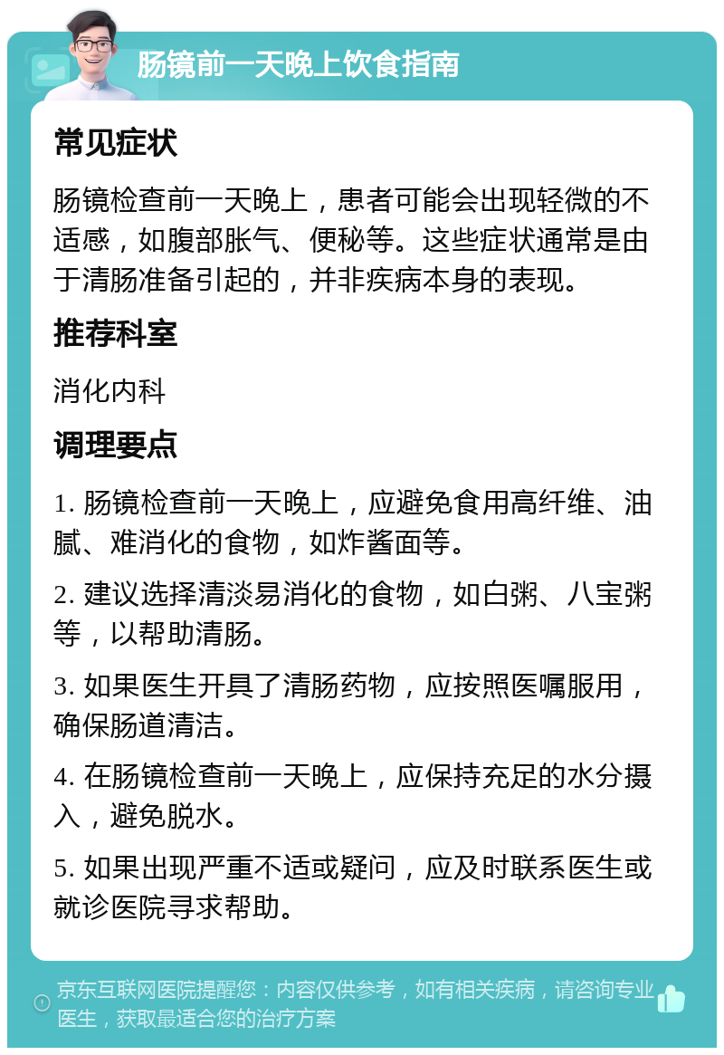 肠镜前一天晚上饮食指南 常见症状 肠镜检查前一天晚上，患者可能会出现轻微的不适感，如腹部胀气、便秘等。这些症状通常是由于清肠准备引起的，并非疾病本身的表现。 推荐科室 消化内科 调理要点 1. 肠镜检查前一天晚上，应避免食用高纤维、油腻、难消化的食物，如炸酱面等。 2. 建议选择清淡易消化的食物，如白粥、八宝粥等，以帮助清肠。 3. 如果医生开具了清肠药物，应按照医嘱服用，确保肠道清洁。 4. 在肠镜检查前一天晚上，应保持充足的水分摄入，避免脱水。 5. 如果出现严重不适或疑问，应及时联系医生或就诊医院寻求帮助。