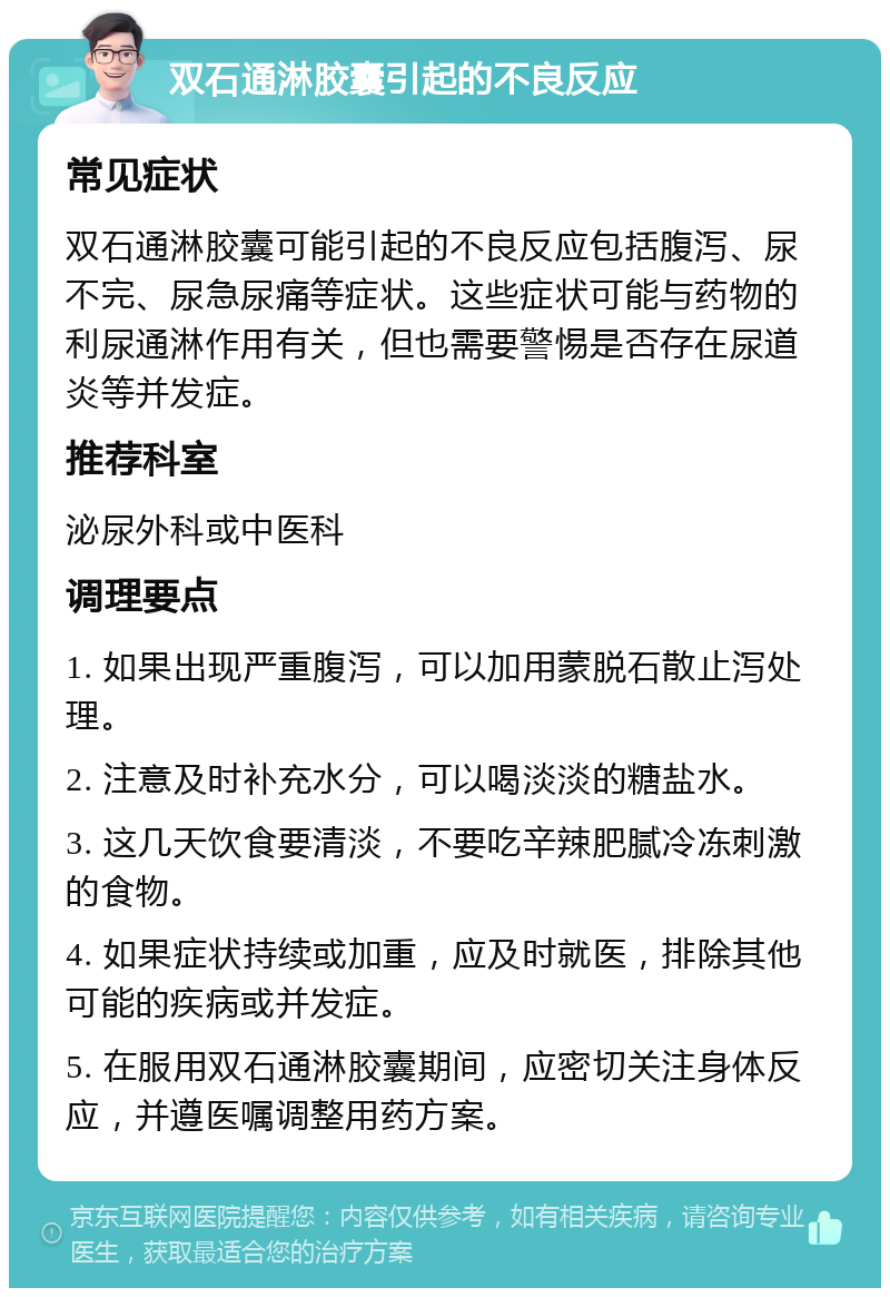 双石通淋胶囊引起的不良反应 常见症状 双石通淋胶囊可能引起的不良反应包括腹泻、尿不完、尿急尿痛等症状。这些症状可能与药物的利尿通淋作用有关，但也需要警惕是否存在尿道炎等并发症。 推荐科室 泌尿外科或中医科 调理要点 1. 如果出现严重腹泻，可以加用蒙脱石散止泻处理。 2. 注意及时补充水分，可以喝淡淡的糖盐水。 3. 这几天饮食要清淡，不要吃辛辣肥腻冷冻刺激的食物。 4. 如果症状持续或加重，应及时就医，排除其他可能的疾病或并发症。 5. 在服用双石通淋胶囊期间，应密切关注身体反应，并遵医嘱调整用药方案。