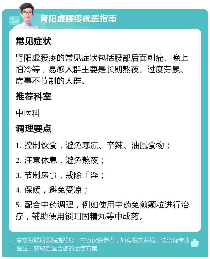 肾阳虚腰疼就医指南 常见症状 肾阳虚腰疼的常见症状包括腰部后面刺痛、晚上怕冷等，易感人群主要是长期熬夜、过度劳累、房事不节制的人群。 推荐科室 中医科 调理要点 1. 控制饮食，避免寒凉、辛辣、油腻食物； 2. 注意休息，避免熬夜； 3. 节制房事，戒除手淫； 4. 保暖，避免受凉； 5. 配合中药调理，例如使用中药免煎颗粒进行治疗，辅助使用锁阳固精丸等中成药。