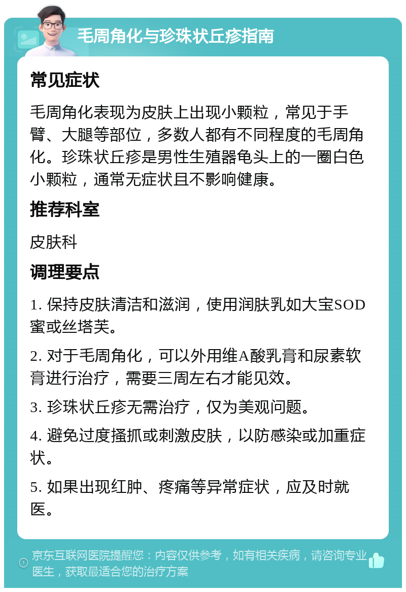 毛周角化与珍珠状丘疹指南 常见症状 毛周角化表现为皮肤上出现小颗粒，常见于手臂、大腿等部位，多数人都有不同程度的毛周角化。珍珠状丘疹是男性生殖器龟头上的一圈白色小颗粒，通常无症状且不影响健康。 推荐科室 皮肤科 调理要点 1. 保持皮肤清洁和滋润，使用润肤乳如大宝SOD蜜或丝塔芙。 2. 对于毛周角化，可以外用维A酸乳膏和尿素软膏进行治疗，需要三周左右才能见效。 3. 珍珠状丘疹无需治疗，仅为美观问题。 4. 避免过度搔抓或刺激皮肤，以防感染或加重症状。 5. 如果出现红肿、疼痛等异常症状，应及时就医。