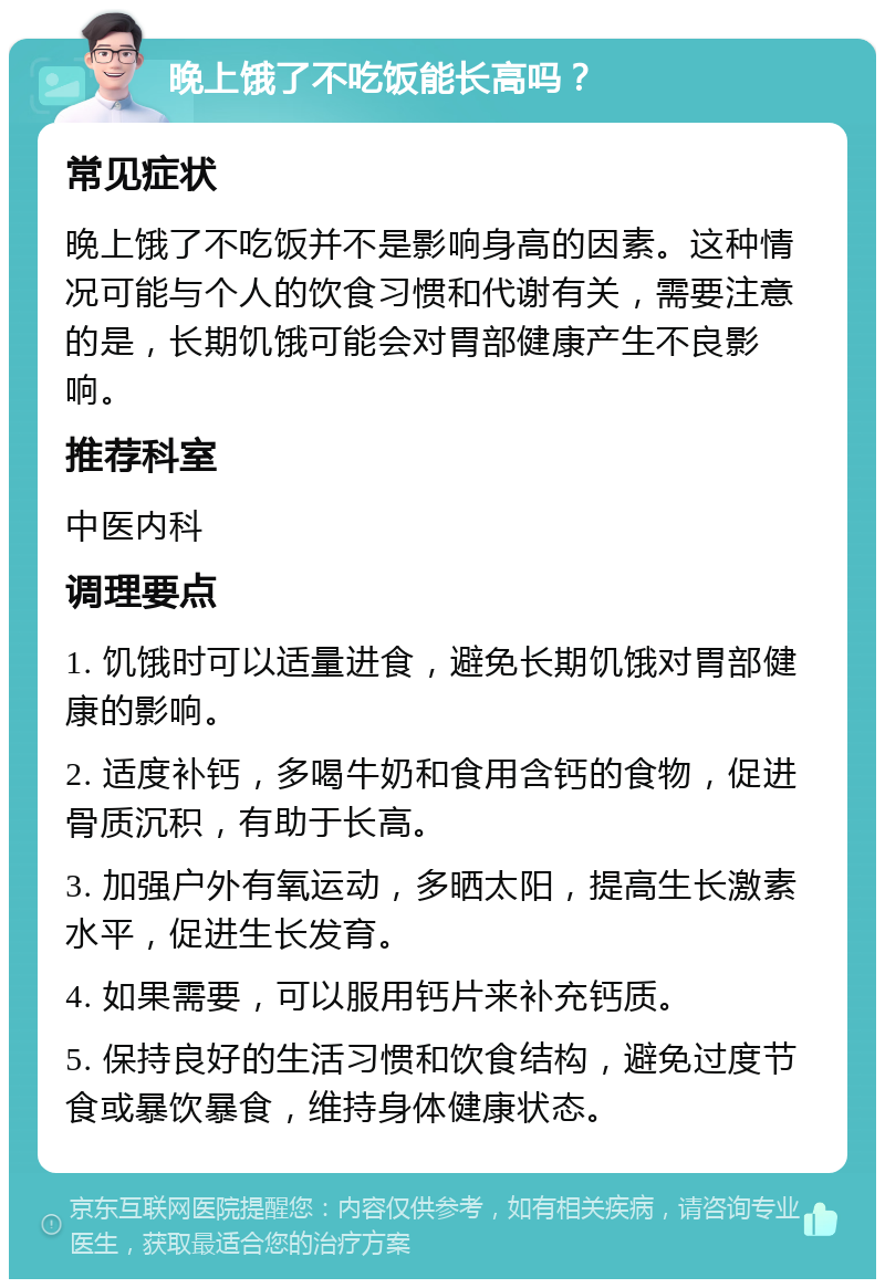 晚上饿了不吃饭能长高吗？ 常见症状 晚上饿了不吃饭并不是影响身高的因素。这种情况可能与个人的饮食习惯和代谢有关，需要注意的是，长期饥饿可能会对胃部健康产生不良影响。 推荐科室 中医内科 调理要点 1. 饥饿时可以适量进食，避免长期饥饿对胃部健康的影响。 2. 适度补钙，多喝牛奶和食用含钙的食物，促进骨质沉积，有助于长高。 3. 加强户外有氧运动，多晒太阳，提高生长激素水平，促进生长发育。 4. 如果需要，可以服用钙片来补充钙质。 5. 保持良好的生活习惯和饮食结构，避免过度节食或暴饮暴食，维持身体健康状态。