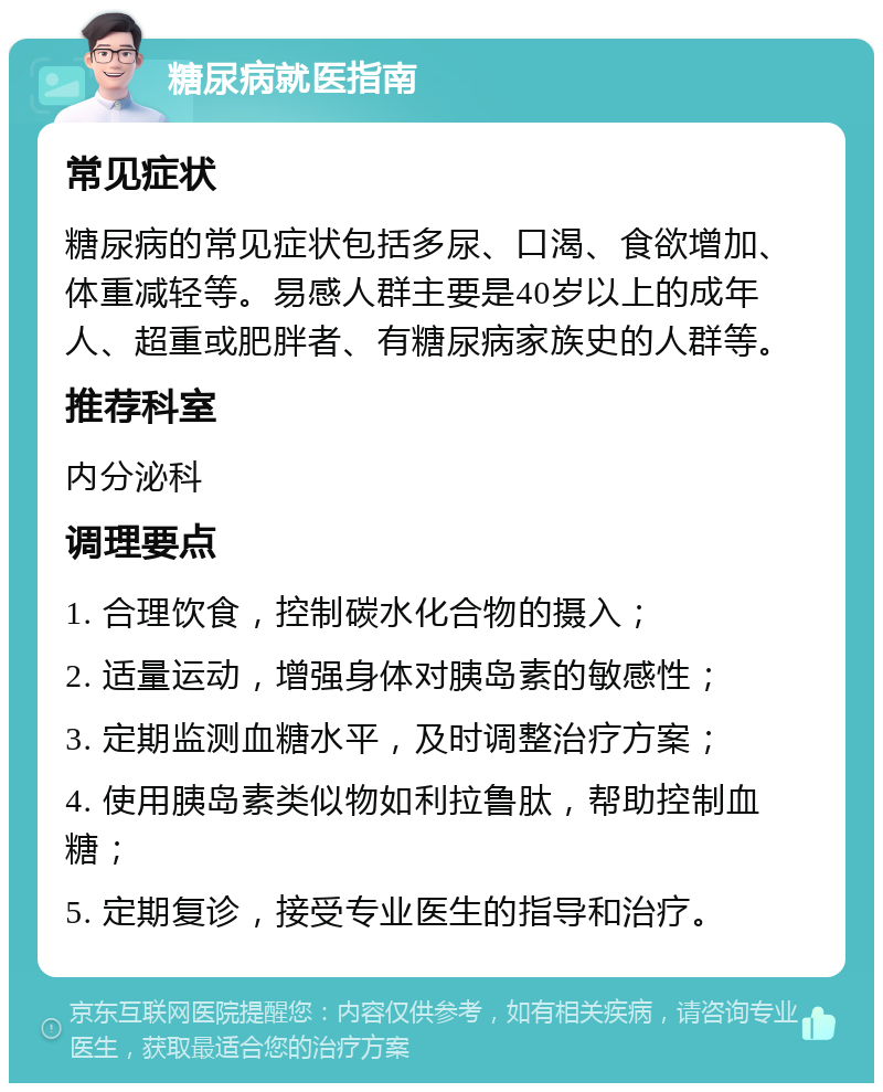 糖尿病就医指南 常见症状 糖尿病的常见症状包括多尿、口渴、食欲增加、体重减轻等。易感人群主要是40岁以上的成年人、超重或肥胖者、有糖尿病家族史的人群等。 推荐科室 内分泌科 调理要点 1. 合理饮食，控制碳水化合物的摄入； 2. 适量运动，增强身体对胰岛素的敏感性； 3. 定期监测血糖水平，及时调整治疗方案； 4. 使用胰岛素类似物如利拉鲁肽，帮助控制血糖； 5. 定期复诊，接受专业医生的指导和治疗。