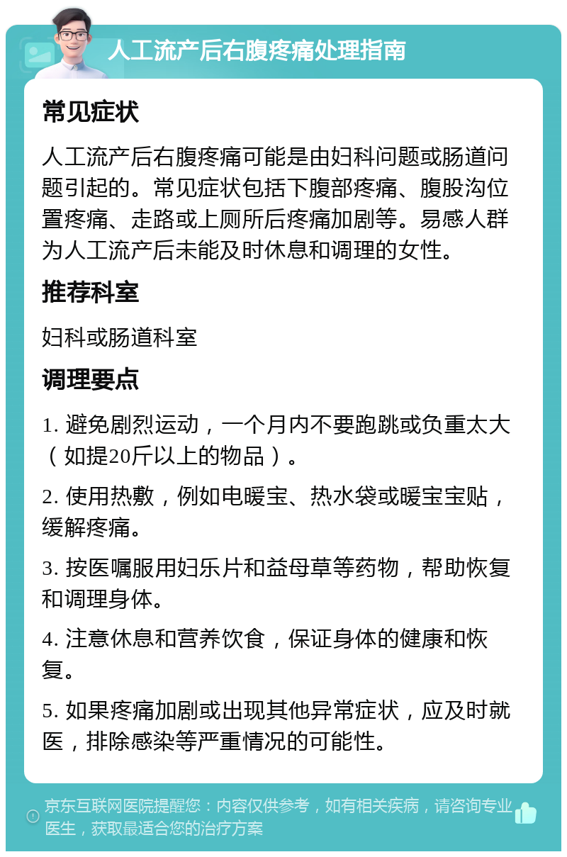 人工流产后右腹疼痛处理指南 常见症状 人工流产后右腹疼痛可能是由妇科问题或肠道问题引起的。常见症状包括下腹部疼痛、腹股沟位置疼痛、走路或上厕所后疼痛加剧等。易感人群为人工流产后未能及时休息和调理的女性。 推荐科室 妇科或肠道科室 调理要点 1. 避免剧烈运动，一个月内不要跑跳或负重太大（如提20斤以上的物品）。 2. 使用热敷，例如电暖宝、热水袋或暖宝宝贴，缓解疼痛。 3. 按医嘱服用妇乐片和益母草等药物，帮助恢复和调理身体。 4. 注意休息和营养饮食，保证身体的健康和恢复。 5. 如果疼痛加剧或出现其他异常症状，应及时就医，排除感染等严重情况的可能性。