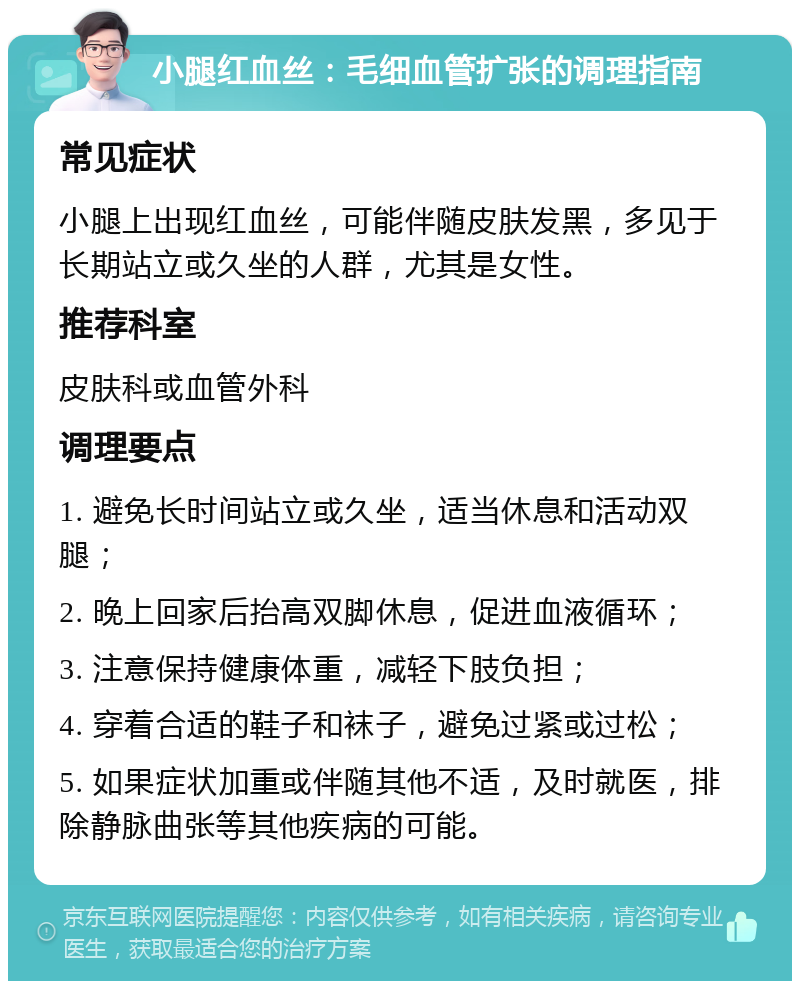 小腿红血丝：毛细血管扩张的调理指南 常见症状 小腿上出现红血丝，可能伴随皮肤发黑，多见于长期站立或久坐的人群，尤其是女性。 推荐科室 皮肤科或血管外科 调理要点 1. 避免长时间站立或久坐，适当休息和活动双腿； 2. 晚上回家后抬高双脚休息，促进血液循环； 3. 注意保持健康体重，减轻下肢负担； 4. 穿着合适的鞋子和袜子，避免过紧或过松； 5. 如果症状加重或伴随其他不适，及时就医，排除静脉曲张等其他疾病的可能。