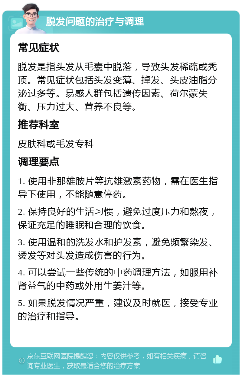 脱发问题的治疗与调理 常见症状 脱发是指头发从毛囊中脱落，导致头发稀疏或秃顶。常见症状包括头发变薄、掉发、头皮油脂分泌过多等。易感人群包括遗传因素、荷尔蒙失衡、压力过大、营养不良等。 推荐科室 皮肤科或毛发专科 调理要点 1. 使用非那雄胺片等抗雄激素药物，需在医生指导下使用，不能随意停药。 2. 保持良好的生活习惯，避免过度压力和熬夜，保证充足的睡眠和合理的饮食。 3. 使用温和的洗发水和护发素，避免频繁染发、烫发等对头发造成伤害的行为。 4. 可以尝试一些传统的中药调理方法，如服用补肾益气的中药或外用生姜汁等。 5. 如果脱发情况严重，建议及时就医，接受专业的治疗和指导。