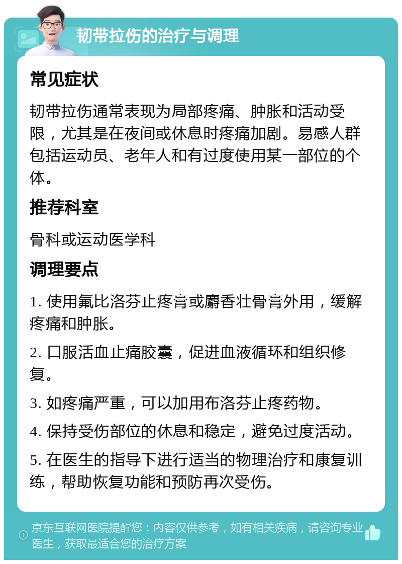 韧带拉伤的治疗与调理 常见症状 韧带拉伤通常表现为局部疼痛、肿胀和活动受限，尤其是在夜间或休息时疼痛加剧。易感人群包括运动员、老年人和有过度使用某一部位的个体。 推荐科室 骨科或运动医学科 调理要点 1. 使用氟比洛芬止疼膏或麝香壮骨膏外用，缓解疼痛和肿胀。 2. 口服活血止痛胶囊，促进血液循环和组织修复。 3. 如疼痛严重，可以加用布洛芬止疼药物。 4. 保持受伤部位的休息和稳定，避免过度活动。 5. 在医生的指导下进行适当的物理治疗和康复训练，帮助恢复功能和预防再次受伤。