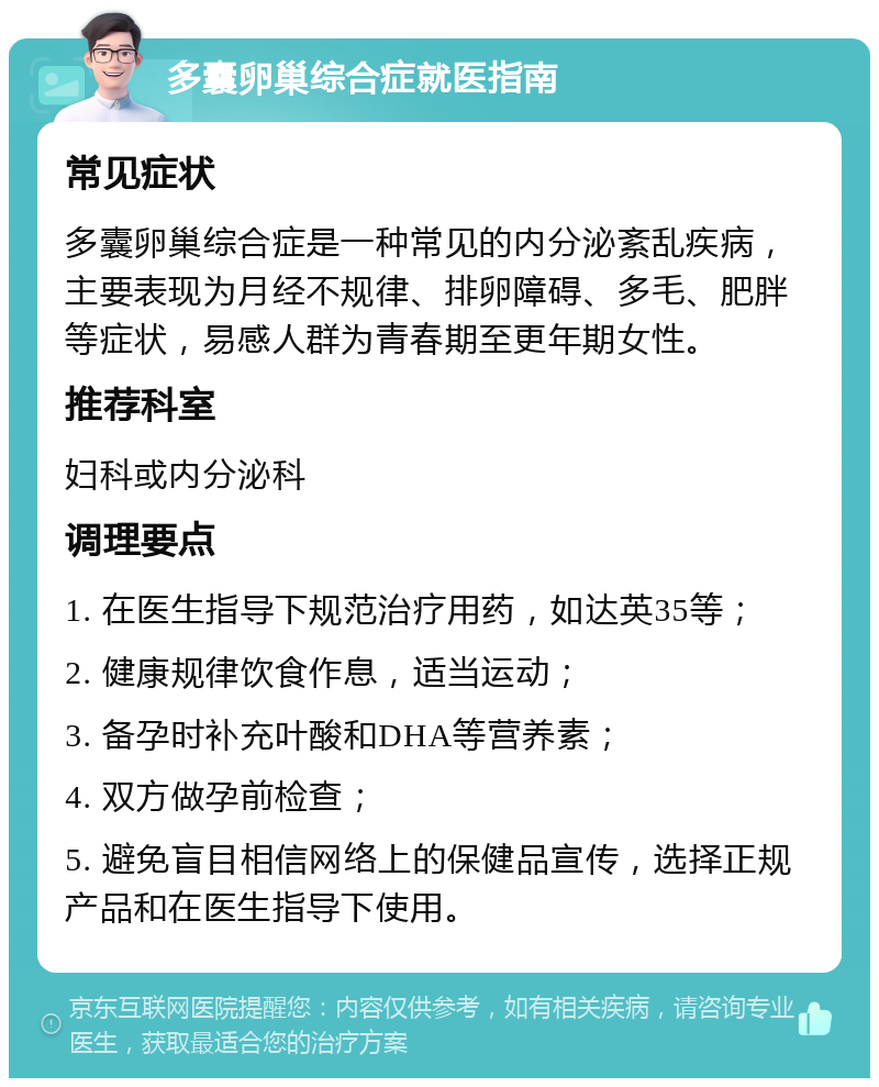 多囊卵巢综合症就医指南 常见症状 多囊卵巢综合症是一种常见的内分泌紊乱疾病，主要表现为月经不规律、排卵障碍、多毛、肥胖等症状，易感人群为青春期至更年期女性。 推荐科室 妇科或内分泌科 调理要点 1. 在医生指导下规范治疗用药，如达英35等； 2. 健康规律饮食作息，适当运动； 3. 备孕时补充叶酸和DHA等营养素； 4. 双方做孕前检查； 5. 避免盲目相信网络上的保健品宣传，选择正规产品和在医生指导下使用。