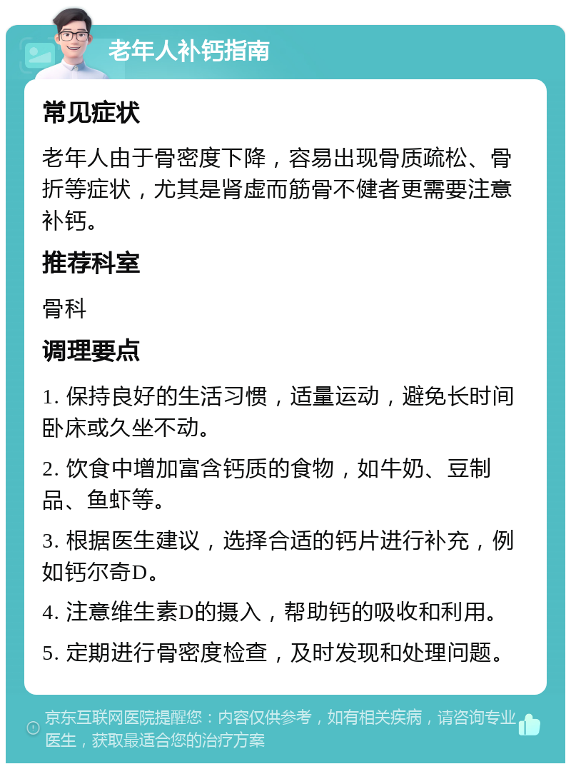 老年人补钙指南 常见症状 老年人由于骨密度下降，容易出现骨质疏松、骨折等症状，尤其是肾虚而筋骨不健者更需要注意补钙。 推荐科室 骨科 调理要点 1. 保持良好的生活习惯，适量运动，避免长时间卧床或久坐不动。 2. 饮食中增加富含钙质的食物，如牛奶、豆制品、鱼虾等。 3. 根据医生建议，选择合适的钙片进行补充，例如钙尔奇D。 4. 注意维生素D的摄入，帮助钙的吸收和利用。 5. 定期进行骨密度检查，及时发现和处理问题。