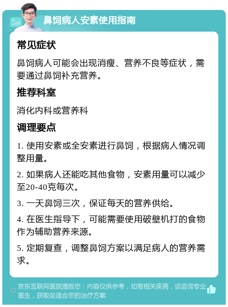 鼻饲病人安素使用指南 常见症状 鼻饲病人可能会出现消瘦、营养不良等症状，需要通过鼻饲补充营养。 推荐科室 消化内科或营养科 调理要点 1. 使用安素或全安素进行鼻饲，根据病人情况调整用量。 2. 如果病人还能吃其他食物，安素用量可以减少至20-40克每次。 3. 一天鼻饲三次，保证每天的营养供给。 4. 在医生指导下，可能需要使用破壁机打的食物作为辅助营养来源。 5. 定期复查，调整鼻饲方案以满足病人的营养需求。