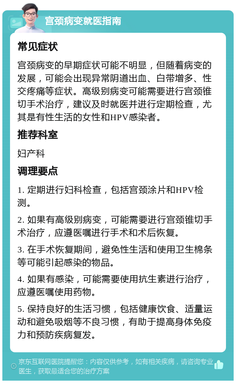 宫颈病变就医指南 常见症状 宫颈病变的早期症状可能不明显，但随着病变的发展，可能会出现异常阴道出血、白带增多、性交疼痛等症状。高级别病变可能需要进行宫颈锥切手术治疗，建议及时就医并进行定期检查，尤其是有性生活的女性和HPV感染者。 推荐科室 妇产科 调理要点 1. 定期进行妇科检查，包括宫颈涂片和HPV检测。 2. 如果有高级别病变，可能需要进行宫颈锥切手术治疗，应遵医嘱进行手术和术后恢复。 3. 在手术恢复期间，避免性生活和使用卫生棉条等可能引起感染的物品。 4. 如果有感染，可能需要使用抗生素进行治疗，应遵医嘱使用药物。 5. 保持良好的生活习惯，包括健康饮食、适量运动和避免吸烟等不良习惯，有助于提高身体免疫力和预防疾病复发。