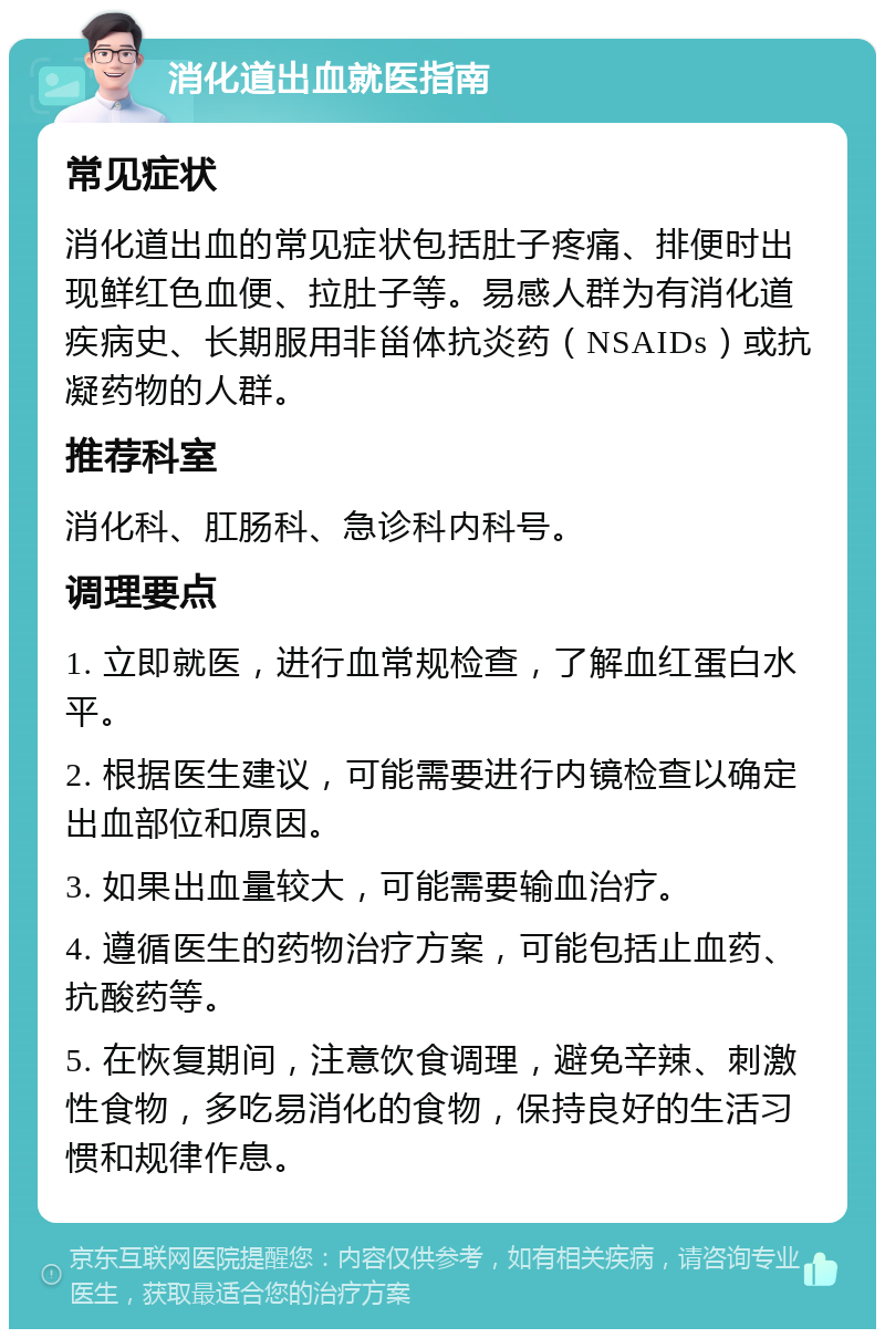 消化道出血就医指南 常见症状 消化道出血的常见症状包括肚子疼痛、排便时出现鲜红色血便、拉肚子等。易感人群为有消化道疾病史、长期服用非甾体抗炎药（NSAIDs）或抗凝药物的人群。 推荐科室 消化科、肛肠科、急诊科内科号。 调理要点 1. 立即就医，进行血常规检查，了解血红蛋白水平。 2. 根据医生建议，可能需要进行内镜检查以确定出血部位和原因。 3. 如果出血量较大，可能需要输血治疗。 4. 遵循医生的药物治疗方案，可能包括止血药、抗酸药等。 5. 在恢复期间，注意饮食调理，避免辛辣、刺激性食物，多吃易消化的食物，保持良好的生活习惯和规律作息。