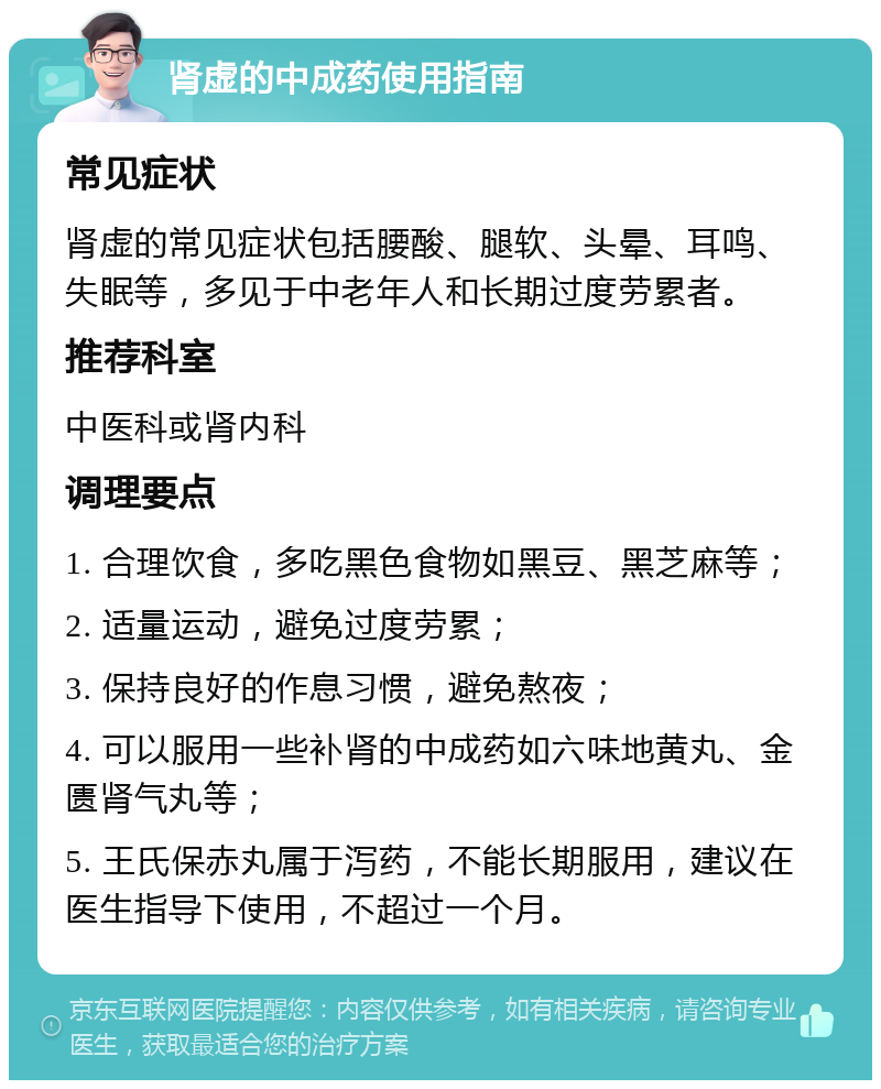 肾虚的中成药使用指南 常见症状 肾虚的常见症状包括腰酸、腿软、头晕、耳鸣、失眠等，多见于中老年人和长期过度劳累者。 推荐科室 中医科或肾内科 调理要点 1. 合理饮食，多吃黑色食物如黑豆、黑芝麻等； 2. 适量运动，避免过度劳累； 3. 保持良好的作息习惯，避免熬夜； 4. 可以服用一些补肾的中成药如六味地黄丸、金匮肾气丸等； 5. 王氏保赤丸属于泻药，不能长期服用，建议在医生指导下使用，不超过一个月。