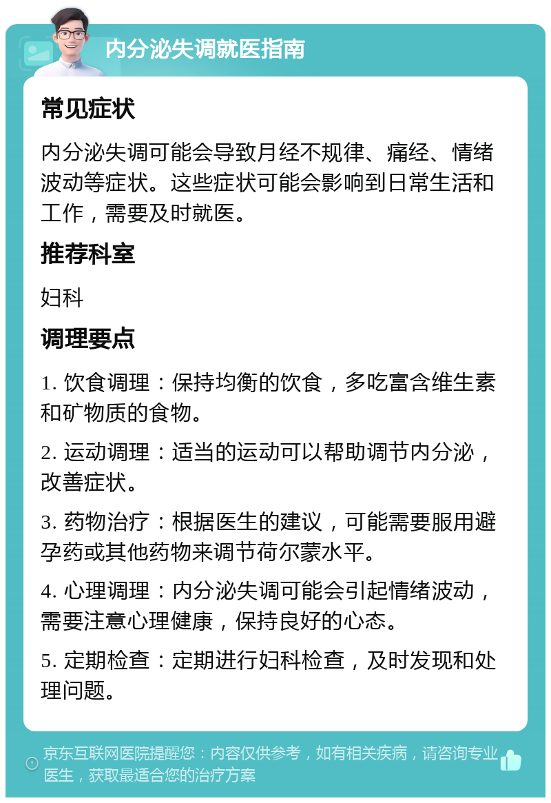 内分泌失调就医指南 常见症状 内分泌失调可能会导致月经不规律、痛经、情绪波动等症状。这些症状可能会影响到日常生活和工作，需要及时就医。 推荐科室 妇科 调理要点 1. 饮食调理：保持均衡的饮食，多吃富含维生素和矿物质的食物。 2. 运动调理：适当的运动可以帮助调节内分泌，改善症状。 3. 药物治疗：根据医生的建议，可能需要服用避孕药或其他药物来调节荷尔蒙水平。 4. 心理调理：内分泌失调可能会引起情绪波动，需要注意心理健康，保持良好的心态。 5. 定期检查：定期进行妇科检查，及时发现和处理问题。