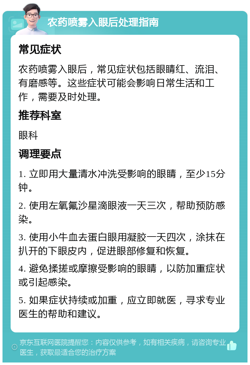 农药喷雾入眼后处理指南 常见症状 农药喷雾入眼后，常见症状包括眼睛红、流泪、有磨感等。这些症状可能会影响日常生活和工作，需要及时处理。 推荐科室 眼科 调理要点 1. 立即用大量清水冲洗受影响的眼睛，至少15分钟。 2. 使用左氧氟沙星滴眼液一天三次，帮助预防感染。 3. 使用小牛血去蛋白眼用凝胶一天四次，涂抹在扒开的下眼皮内，促进眼部修复和恢复。 4. 避免揉搓或摩擦受影响的眼睛，以防加重症状或引起感染。 5. 如果症状持续或加重，应立即就医，寻求专业医生的帮助和建议。