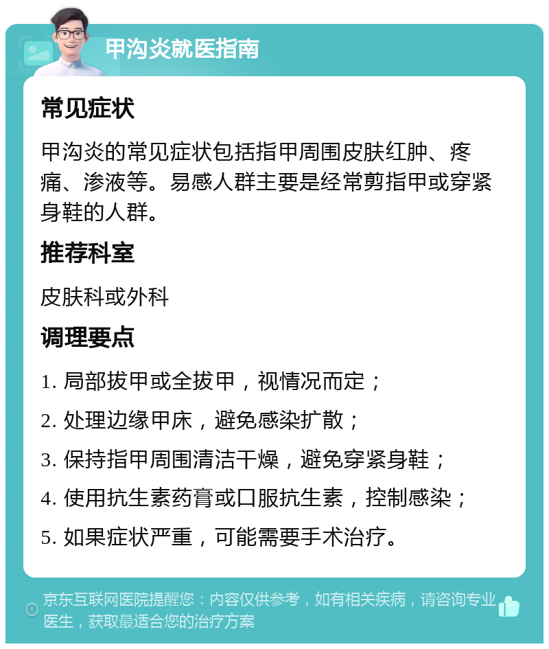 甲沟炎就医指南 常见症状 甲沟炎的常见症状包括指甲周围皮肤红肿、疼痛、渗液等。易感人群主要是经常剪指甲或穿紧身鞋的人群。 推荐科室 皮肤科或外科 调理要点 1. 局部拔甲或全拔甲，视情况而定； 2. 处理边缘甲床，避免感染扩散； 3. 保持指甲周围清洁干燥，避免穿紧身鞋； 4. 使用抗生素药膏或口服抗生素，控制感染； 5. 如果症状严重，可能需要手术治疗。