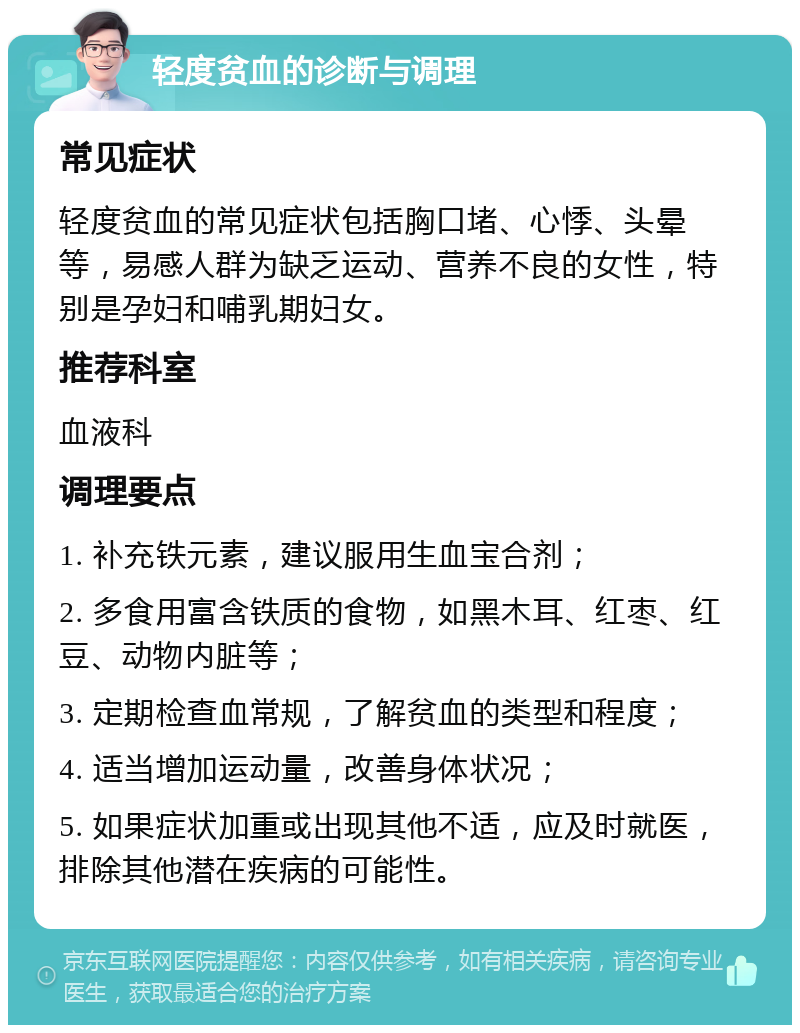 轻度贫血的诊断与调理 常见症状 轻度贫血的常见症状包括胸口堵、心悸、头晕等，易感人群为缺乏运动、营养不良的女性，特别是孕妇和哺乳期妇女。 推荐科室 血液科 调理要点 1. 补充铁元素，建议服用生血宝合剂； 2. 多食用富含铁质的食物，如黑木耳、红枣、红豆、动物内脏等； 3. 定期检查血常规，了解贫血的类型和程度； 4. 适当增加运动量，改善身体状况； 5. 如果症状加重或出现其他不适，应及时就医，排除其他潜在疾病的可能性。