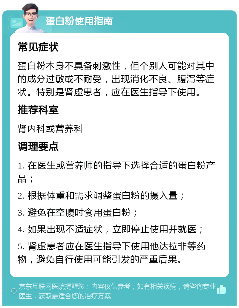 蛋白粉使用指南 常见症状 蛋白粉本身不具备刺激性，但个别人可能对其中的成分过敏或不耐受，出现消化不良、腹泻等症状。特别是肾虚患者，应在医生指导下使用。 推荐科室 肾内科或营养科 调理要点 1. 在医生或营养师的指导下选择合适的蛋白粉产品； 2. 根据体重和需求调整蛋白粉的摄入量； 3. 避免在空腹时食用蛋白粉； 4. 如果出现不适症状，立即停止使用并就医； 5. 肾虚患者应在医生指导下使用他达拉非等药物，避免自行使用可能引发的严重后果。