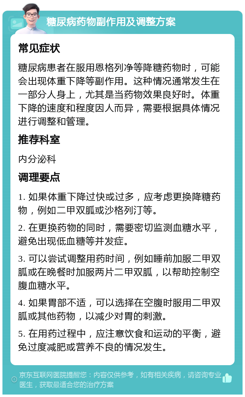 糖尿病药物副作用及调整方案 常见症状 糖尿病患者在服用恩格列净等降糖药物时，可能会出现体重下降等副作用。这种情况通常发生在一部分人身上，尤其是当药物效果良好时。体重下降的速度和程度因人而异，需要根据具体情况进行调整和管理。 推荐科室 内分泌科 调理要点 1. 如果体重下降过快或过多，应考虑更换降糖药物，例如二甲双胍或沙格列汀等。 2. 在更换药物的同时，需要密切监测血糖水平，避免出现低血糖等并发症。 3. 可以尝试调整用药时间，例如睡前加服二甲双胍或在晚餐时加服两片二甲双胍，以帮助控制空腹血糖水平。 4. 如果胃部不适，可以选择在空腹时服用二甲双胍或其他药物，以减少对胃的刺激。 5. 在用药过程中，应注意饮食和运动的平衡，避免过度减肥或营养不良的情况发生。