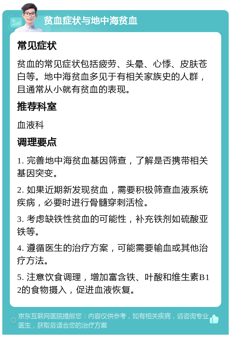 贫血症状与地中海贫血 常见症状 贫血的常见症状包括疲劳、头晕、心悸、皮肤苍白等。地中海贫血多见于有相关家族史的人群，且通常从小就有贫血的表现。 推荐科室 血液科 调理要点 1. 完善地中海贫血基因筛查，了解是否携带相关基因突变。 2. 如果近期新发现贫血，需要积极筛查血液系统疾病，必要时进行骨髓穿刺活检。 3. 考虑缺铁性贫血的可能性，补充铁剂如硫酸亚铁等。 4. 遵循医生的治疗方案，可能需要输血或其他治疗方法。 5. 注意饮食调理，增加富含铁、叶酸和维生素B12的食物摄入，促进血液恢复。