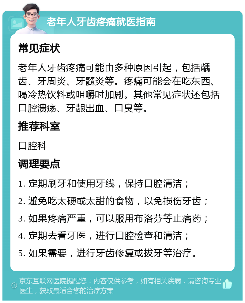 老年人牙齿疼痛就医指南 常见症状 老年人牙齿疼痛可能由多种原因引起，包括龋齿、牙周炎、牙髓炎等。疼痛可能会在吃东西、喝冷热饮料或咀嚼时加剧。其他常见症状还包括口腔溃疡、牙龈出血、口臭等。 推荐科室 口腔科 调理要点 1. 定期刷牙和使用牙线，保持口腔清洁； 2. 避免吃太硬或太甜的食物，以免损伤牙齿； 3. 如果疼痛严重，可以服用布洛芬等止痛药； 4. 定期去看牙医，进行口腔检查和清洁； 5. 如果需要，进行牙齿修复或拔牙等治疗。