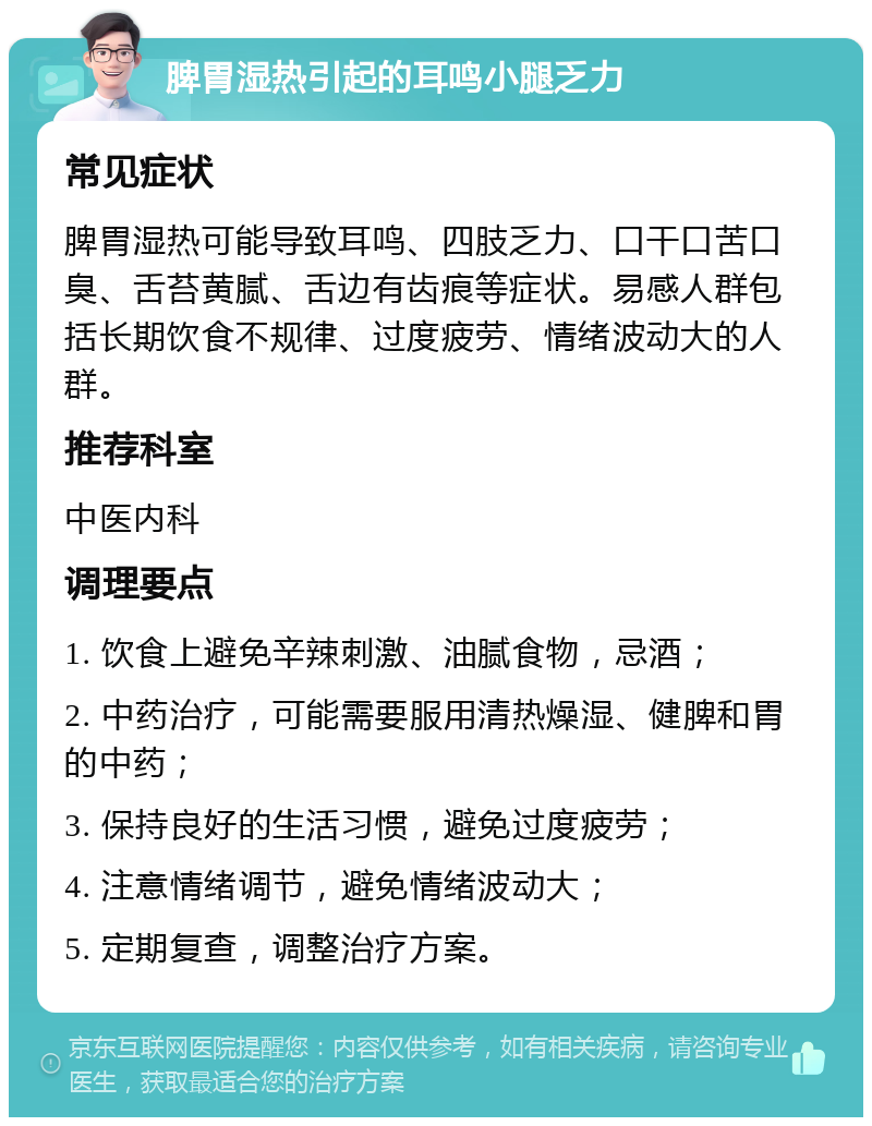 脾胃湿热引起的耳鸣小腿乏力 常见症状 脾胃湿热可能导致耳鸣、四肢乏力、口干口苦口臭、舌苔黄腻、舌边有齿痕等症状。易感人群包括长期饮食不规律、过度疲劳、情绪波动大的人群。 推荐科室 中医内科 调理要点 1. 饮食上避免辛辣刺激、油腻食物，忌酒； 2. 中药治疗，可能需要服用清热燥湿、健脾和胃的中药； 3. 保持良好的生活习惯，避免过度疲劳； 4. 注意情绪调节，避免情绪波动大； 5. 定期复查，调整治疗方案。