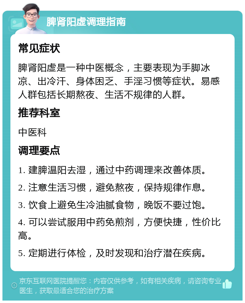 脾肾阳虚调理指南 常见症状 脾肾阳虚是一种中医概念，主要表现为手脚冰凉、出冷汗、身体困乏、手淫习惯等症状。易感人群包括长期熬夜、生活不规律的人群。 推荐科室 中医科 调理要点 1. 建脾温阳去湿，通过中药调理来改善体质。 2. 注意生活习惯，避免熬夜，保持规律作息。 3. 饮食上避免生冷油腻食物，晚饭不要过饱。 4. 可以尝试服用中药免煎剂，方便快捷，性价比高。 5. 定期进行体检，及时发现和治疗潜在疾病。