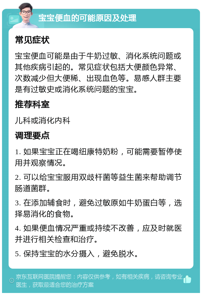 宝宝便血的可能原因及处理 常见症状 宝宝便血可能是由于牛奶过敏、消化系统问题或其他疾病引起的。常见症状包括大便颜色异常、次数减少但大便稀、出现血色等。易感人群主要是有过敏史或消化系统问题的宝宝。 推荐科室 儿科或消化内科 调理要点 1. 如果宝宝正在喝纽康特奶粉，可能需要暂停使用并观察情况。 2. 可以给宝宝服用双歧杆菌等益生菌来帮助调节肠道菌群。 3. 在添加辅食时，避免过敏原如牛奶蛋白等，选择易消化的食物。 4. 如果便血情况严重或持续不改善，应及时就医并进行相关检查和治疗。 5. 保持宝宝的水分摄入，避免脱水。