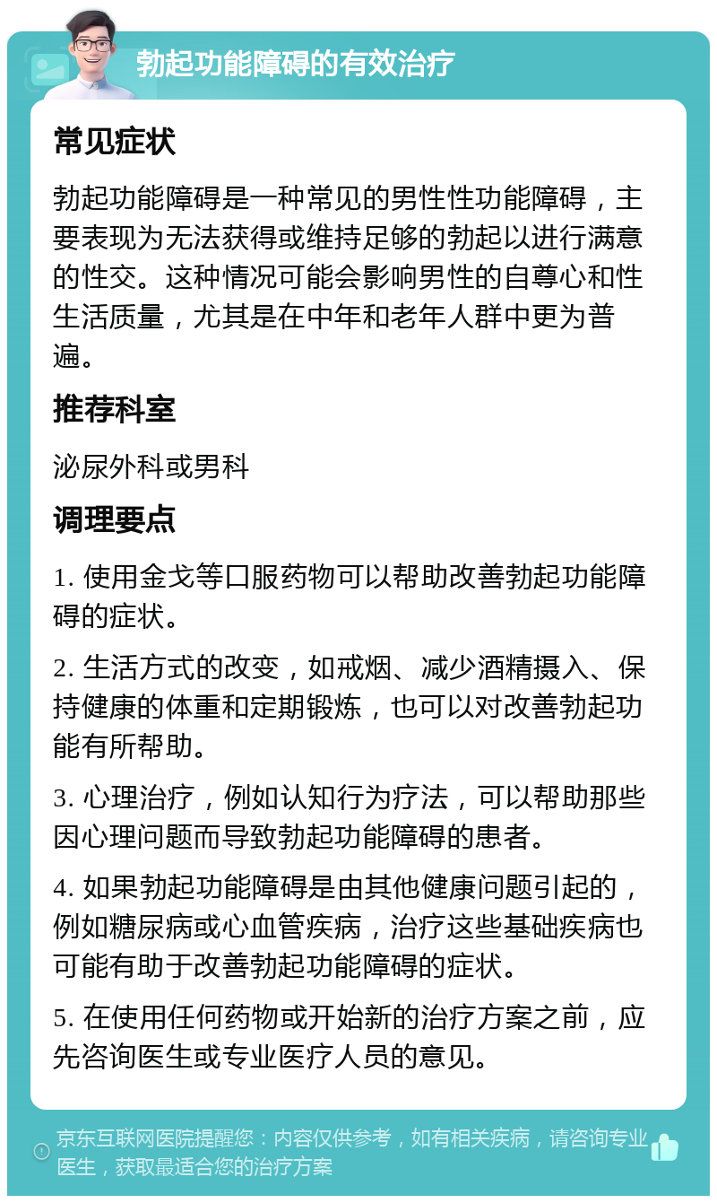 勃起功能障碍的有效治疗 常见症状 勃起功能障碍是一种常见的男性性功能障碍，主要表现为无法获得或维持足够的勃起以进行满意的性交。这种情况可能会影响男性的自尊心和性生活质量，尤其是在中年和老年人群中更为普遍。 推荐科室 泌尿外科或男科 调理要点 1. 使用金戈等口服药物可以帮助改善勃起功能障碍的症状。 2. 生活方式的改变，如戒烟、减少酒精摄入、保持健康的体重和定期锻炼，也可以对改善勃起功能有所帮助。 3. 心理治疗，例如认知行为疗法，可以帮助那些因心理问题而导致勃起功能障碍的患者。 4. 如果勃起功能障碍是由其他健康问题引起的，例如糖尿病或心血管疾病，治疗这些基础疾病也可能有助于改善勃起功能障碍的症状。 5. 在使用任何药物或开始新的治疗方案之前，应先咨询医生或专业医疗人员的意见。