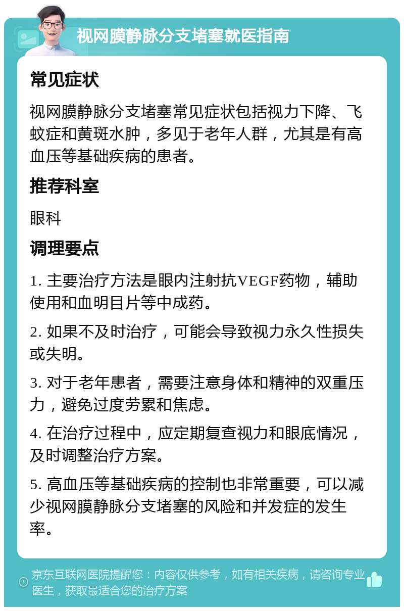 视网膜静脉分支堵塞就医指南 常见症状 视网膜静脉分支堵塞常见症状包括视力下降、飞蚊症和黄斑水肿，多见于老年人群，尤其是有高血压等基础疾病的患者。 推荐科室 眼科 调理要点 1. 主要治疗方法是眼内注射抗VEGF药物，辅助使用和血明目片等中成药。 2. 如果不及时治疗，可能会导致视力永久性损失或失明。 3. 对于老年患者，需要注意身体和精神的双重压力，避免过度劳累和焦虑。 4. 在治疗过程中，应定期复查视力和眼底情况，及时调整治疗方案。 5. 高血压等基础疾病的控制也非常重要，可以减少视网膜静脉分支堵塞的风险和并发症的发生率。