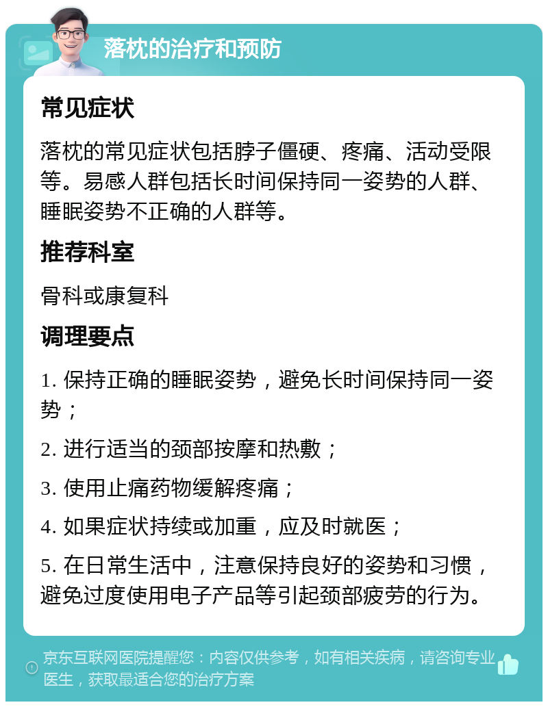 落枕的治疗和预防 常见症状 落枕的常见症状包括脖子僵硬、疼痛、活动受限等。易感人群包括长时间保持同一姿势的人群、睡眠姿势不正确的人群等。 推荐科室 骨科或康复科 调理要点 1. 保持正确的睡眠姿势，避免长时间保持同一姿势； 2. 进行适当的颈部按摩和热敷； 3. 使用止痛药物缓解疼痛； 4. 如果症状持续或加重，应及时就医； 5. 在日常生活中，注意保持良好的姿势和习惯，避免过度使用电子产品等引起颈部疲劳的行为。