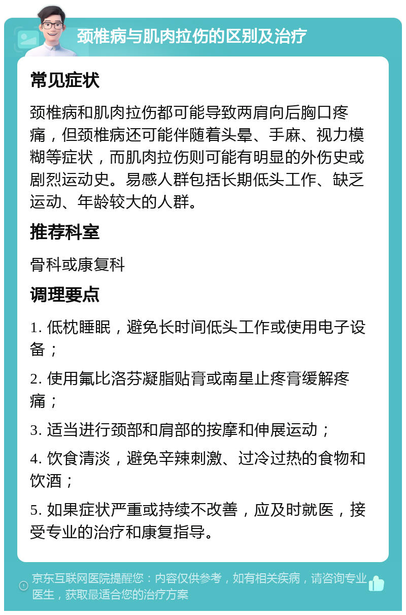 颈椎病与肌肉拉伤的区别及治疗 常见症状 颈椎病和肌肉拉伤都可能导致两肩向后胸口疼痛，但颈椎病还可能伴随着头晕、手麻、视力模糊等症状，而肌肉拉伤则可能有明显的外伤史或剧烈运动史。易感人群包括长期低头工作、缺乏运动、年龄较大的人群。 推荐科室 骨科或康复科 调理要点 1. 低枕睡眠，避免长时间低头工作或使用电子设备； 2. 使用氟比洛芬凝脂贴膏或南星止疼膏缓解疼痛； 3. 适当进行颈部和肩部的按摩和伸展运动； 4. 饮食清淡，避免辛辣刺激、过冷过热的食物和饮酒； 5. 如果症状严重或持续不改善，应及时就医，接受专业的治疗和康复指导。