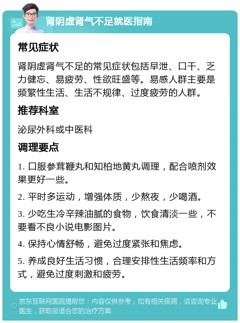 肾阴虚肾气不足就医指南 常见症状 肾阴虚肾气不足的常见症状包括早泄、口干、乏力健忘、易疲劳、性欲旺盛等。易感人群主要是频繁性生活、生活不规律、过度疲劳的人群。 推荐科室 泌尿外科或中医科 调理要点 1. 口服参茸鞭丸和知柏地黄丸调理，配合喷剂效果更好一些。 2. 平时多运动，增强体质，少熬夜，少喝酒。 3. 少吃生冷辛辣油腻的食物，饮食清淡一些，不要看不良小说电影图片。 4. 保持心情舒畅，避免过度紧张和焦虑。 5. 养成良好生活习惯，合理安排性生活频率和方式，避免过度刺激和疲劳。