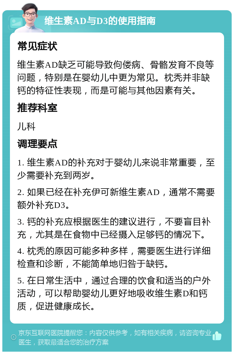 维生素AD与D3的使用指南 常见症状 维生素AD缺乏可能导致佝偻病、骨骼发育不良等问题，特别是在婴幼儿中更为常见。枕秃并非缺钙的特征性表现，而是可能与其他因素有关。 推荐科室 儿科 调理要点 1. 维生素AD的补充对于婴幼儿来说非常重要，至少需要补充到两岁。 2. 如果已经在补充伊可新维生素AD，通常不需要额外补充D3。 3. 钙的补充应根据医生的建议进行，不要盲目补充，尤其是在食物中已经摄入足够钙的情况下。 4. 枕秃的原因可能多种多样，需要医生进行详细检查和诊断，不能简单地归咎于缺钙。 5. 在日常生活中，通过合理的饮食和适当的户外活动，可以帮助婴幼儿更好地吸收维生素D和钙质，促进健康成长。