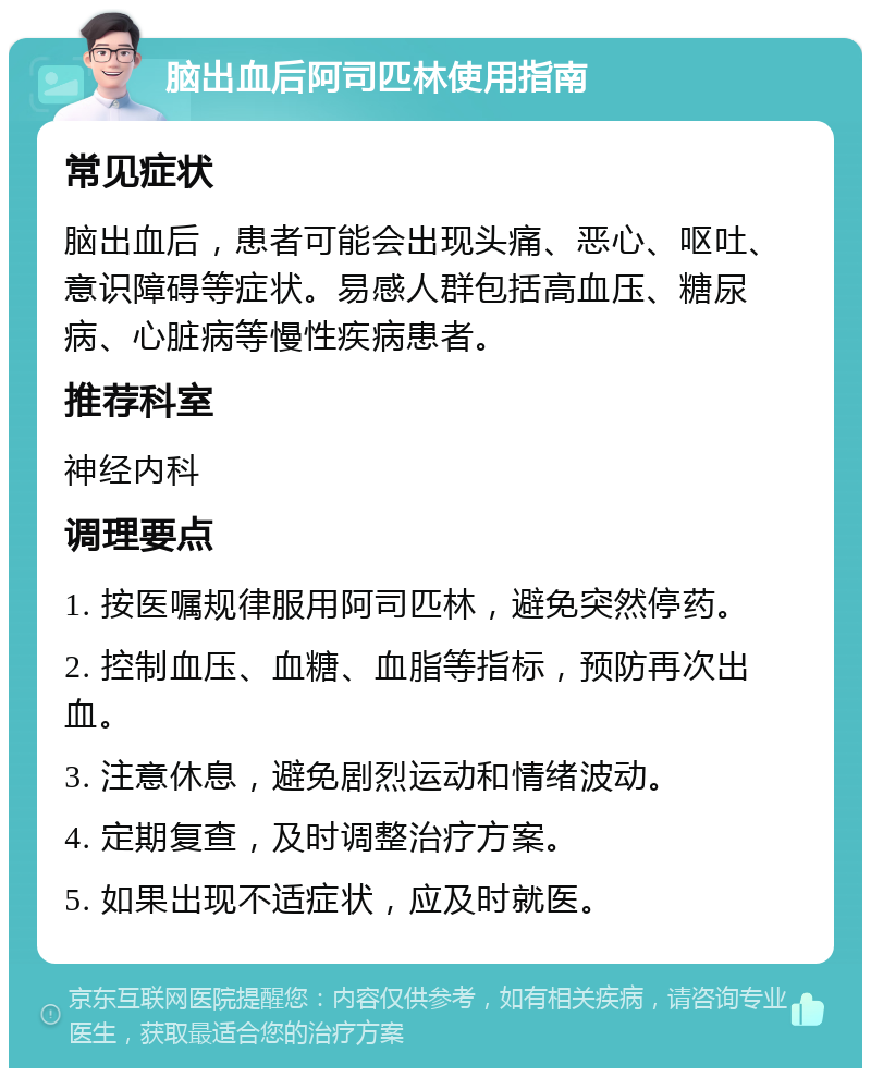 脑出血后阿司匹林使用指南 常见症状 脑出血后，患者可能会出现头痛、恶心、呕吐、意识障碍等症状。易感人群包括高血压、糖尿病、心脏病等慢性疾病患者。 推荐科室 神经内科 调理要点 1. 按医嘱规律服用阿司匹林，避免突然停药。 2. 控制血压、血糖、血脂等指标，预防再次出血。 3. 注意休息，避免剧烈运动和情绪波动。 4. 定期复查，及时调整治疗方案。 5. 如果出现不适症状，应及时就医。