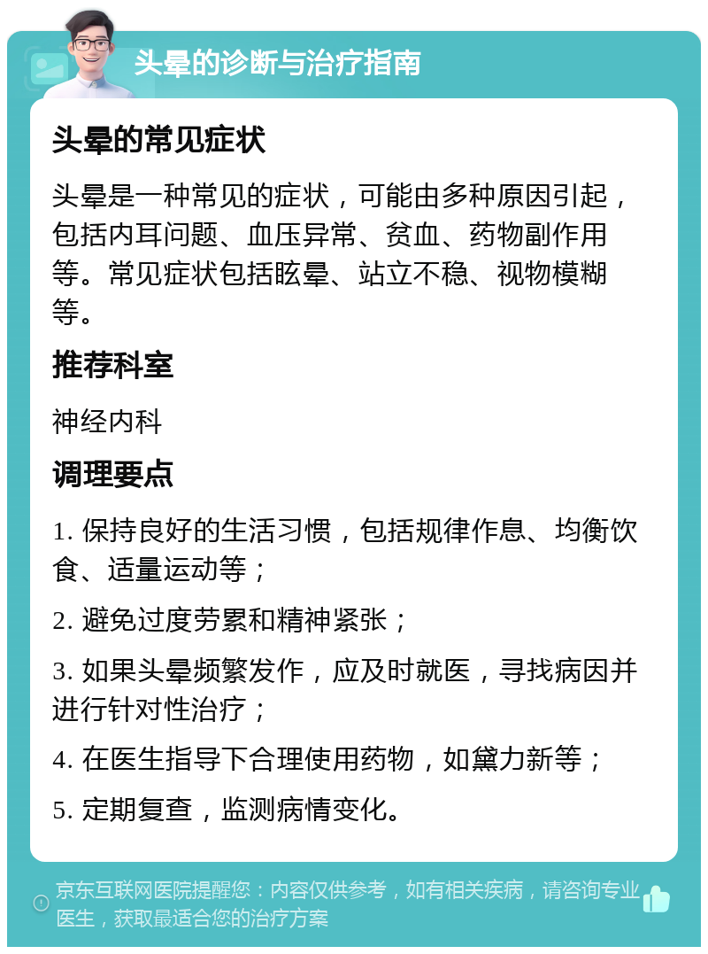 头晕的诊断与治疗指南 头晕的常见症状 头晕是一种常见的症状，可能由多种原因引起，包括内耳问题、血压异常、贫血、药物副作用等。常见症状包括眩晕、站立不稳、视物模糊等。 推荐科室 神经内科 调理要点 1. 保持良好的生活习惯，包括规律作息、均衡饮食、适量运动等； 2. 避免过度劳累和精神紧张； 3. 如果头晕频繁发作，应及时就医，寻找病因并进行针对性治疗； 4. 在医生指导下合理使用药物，如黛力新等； 5. 定期复查，监测病情变化。