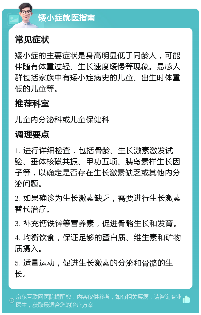 矮小症就医指南 常见症状 矮小症的主要症状是身高明显低于同龄人，可能伴随有体重过轻、生长速度缓慢等现象。易感人群包括家族中有矮小症病史的儿童、出生时体重低的儿童等。 推荐科室 儿童内分泌科或儿童保健科 调理要点 1. 进行详细检查，包括骨龄、生长激素激发试验、垂体核磁共振、甲功五项、胰岛素样生长因子等，以确定是否存在生长激素缺乏或其他内分泌问题。 2. 如果确诊为生长激素缺乏，需要进行生长激素替代治疗。 3. 补充钙铁锌等营养素，促进骨骼生长和发育。 4. 均衡饮食，保证足够的蛋白质、维生素和矿物质摄入。 5. 适量运动，促进生长激素的分泌和骨骼的生长。