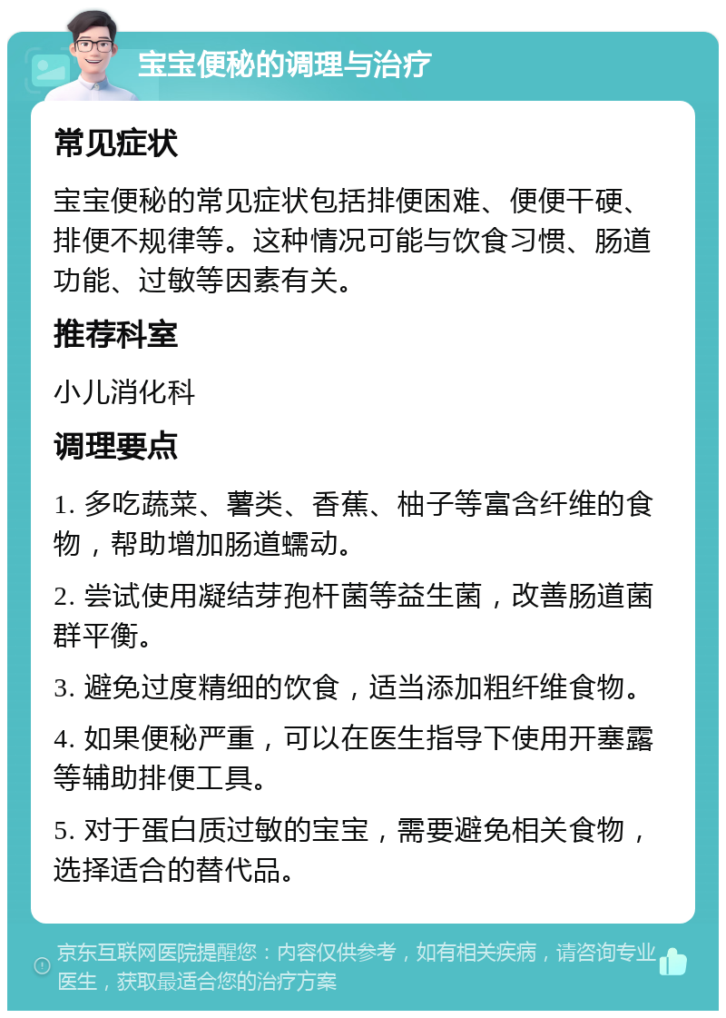 宝宝便秘的调理与治疗 常见症状 宝宝便秘的常见症状包括排便困难、便便干硬、排便不规律等。这种情况可能与饮食习惯、肠道功能、过敏等因素有关。 推荐科室 小儿消化科 调理要点 1. 多吃蔬菜、薯类、香蕉、柚子等富含纤维的食物，帮助增加肠道蠕动。 2. 尝试使用凝结芽孢杆菌等益生菌，改善肠道菌群平衡。 3. 避免过度精细的饮食，适当添加粗纤维食物。 4. 如果便秘严重，可以在医生指导下使用开塞露等辅助排便工具。 5. 对于蛋白质过敏的宝宝，需要避免相关食物，选择适合的替代品。