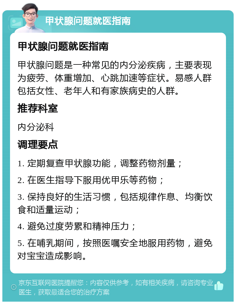 甲状腺问题就医指南 甲状腺问题就医指南 甲状腺问题是一种常见的内分泌疾病，主要表现为疲劳、体重增加、心跳加速等症状。易感人群包括女性、老年人和有家族病史的人群。 推荐科室 内分泌科 调理要点 1. 定期复查甲状腺功能，调整药物剂量； 2. 在医生指导下服用优甲乐等药物； 3. 保持良好的生活习惯，包括规律作息、均衡饮食和适量运动； 4. 避免过度劳累和精神压力； 5. 在哺乳期间，按照医嘱安全地服用药物，避免对宝宝造成影响。