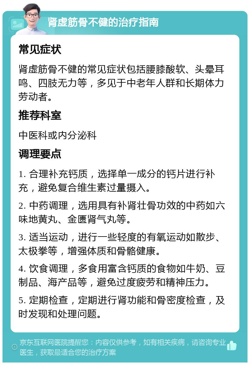 肾虚筋骨不健的治疗指南 常见症状 肾虚筋骨不健的常见症状包括腰膝酸软、头晕耳鸣、四肢无力等，多见于中老年人群和长期体力劳动者。 推荐科室 中医科或内分泌科 调理要点 1. 合理补充钙质，选择单一成分的钙片进行补充，避免复合维生素过量摄入。 2. 中药调理，选用具有补肾壮骨功效的中药如六味地黄丸、金匮肾气丸等。 3. 适当运动，进行一些轻度的有氧运动如散步、太极拳等，增强体质和骨骼健康。 4. 饮食调理，多食用富含钙质的食物如牛奶、豆制品、海产品等，避免过度疲劳和精神压力。 5. 定期检查，定期进行肾功能和骨密度检查，及时发现和处理问题。