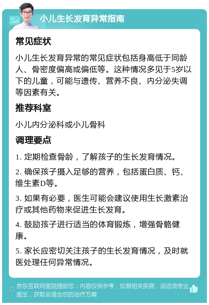 小儿生长发育异常指南 常见症状 小儿生长发育异常的常见症状包括身高低于同龄人、骨密度偏高或偏低等。这种情况多见于5岁以下的儿童，可能与遗传、营养不良、内分泌失调等因素有关。 推荐科室 小儿内分泌科或小儿骨科 调理要点 1. 定期检查骨龄，了解孩子的生长发育情况。 2. 确保孩子摄入足够的营养，包括蛋白质、钙、维生素D等。 3. 如果有必要，医生可能会建议使用生长激素治疗或其他药物来促进生长发育。 4. 鼓励孩子进行适当的体育锻炼，增强骨骼健康。 5. 家长应密切关注孩子的生长发育情况，及时就医处理任何异常情况。