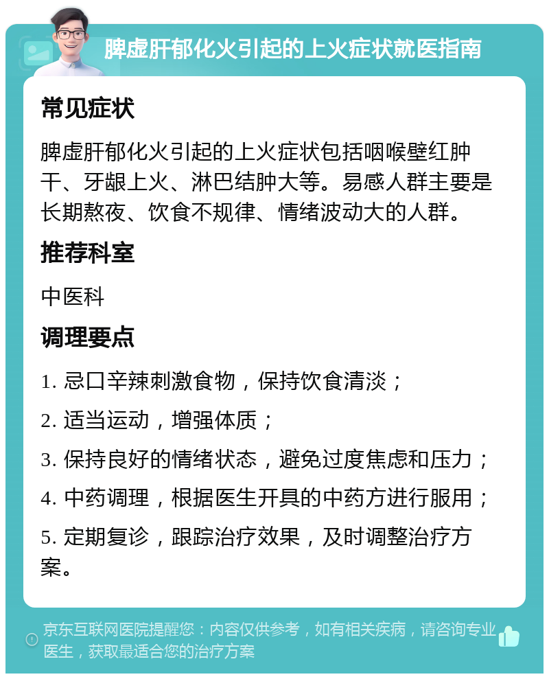 脾虚肝郁化火引起的上火症状就医指南 常见症状 脾虚肝郁化火引起的上火症状包括咽喉壁红肿干、牙龈上火、淋巴结肿大等。易感人群主要是长期熬夜、饮食不规律、情绪波动大的人群。 推荐科室 中医科 调理要点 1. 忌口辛辣刺激食物，保持饮食清淡； 2. 适当运动，增强体质； 3. 保持良好的情绪状态，避免过度焦虑和压力； 4. 中药调理，根据医生开具的中药方进行服用； 5. 定期复诊，跟踪治疗效果，及时调整治疗方案。