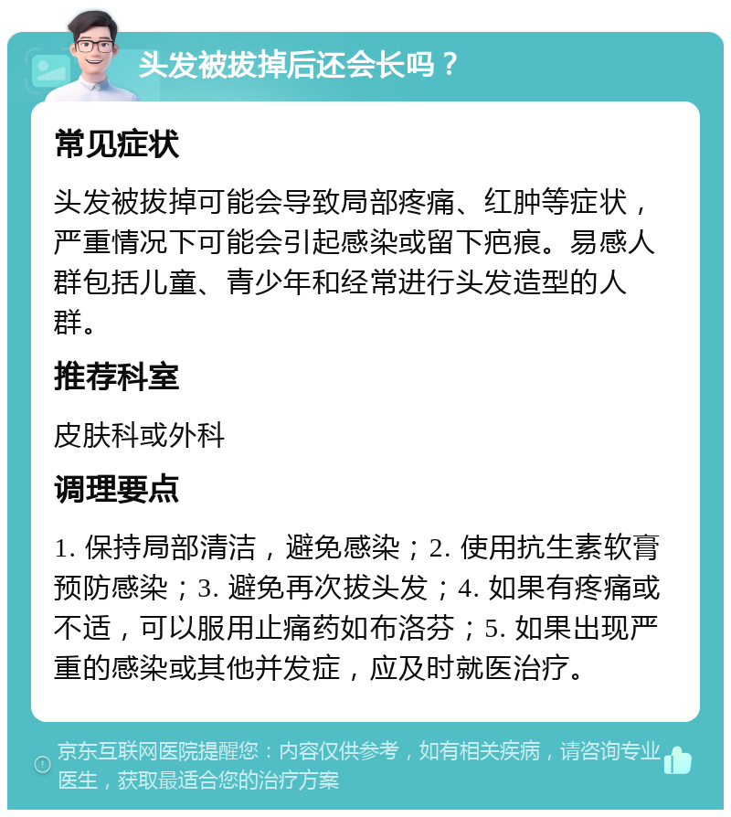 头发被拔掉后还会长吗？ 常见症状 头发被拔掉可能会导致局部疼痛、红肿等症状，严重情况下可能会引起感染或留下疤痕。易感人群包括儿童、青少年和经常进行头发造型的人群。 推荐科室 皮肤科或外科 调理要点 1. 保持局部清洁，避免感染；2. 使用抗生素软膏预防感染；3. 避免再次拔头发；4. 如果有疼痛或不适，可以服用止痛药如布洛芬；5. 如果出现严重的感染或其他并发症，应及时就医治疗。