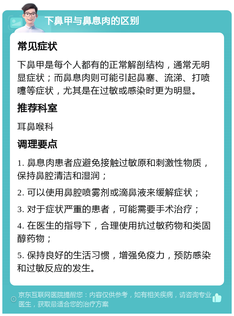 下鼻甲与鼻息肉的区别 常见症状 下鼻甲是每个人都有的正常解剖结构，通常无明显症状；而鼻息肉则可能引起鼻塞、流涕、打喷嚏等症状，尤其是在过敏或感染时更为明显。 推荐科室 耳鼻喉科 调理要点 1. 鼻息肉患者应避免接触过敏原和刺激性物质，保持鼻腔清洁和湿润； 2. 可以使用鼻腔喷雾剂或滴鼻液来缓解症状； 3. 对于症状严重的患者，可能需要手术治疗； 4. 在医生的指导下，合理使用抗过敏药物和类固醇药物； 5. 保持良好的生活习惯，增强免疫力，预防感染和过敏反应的发生。