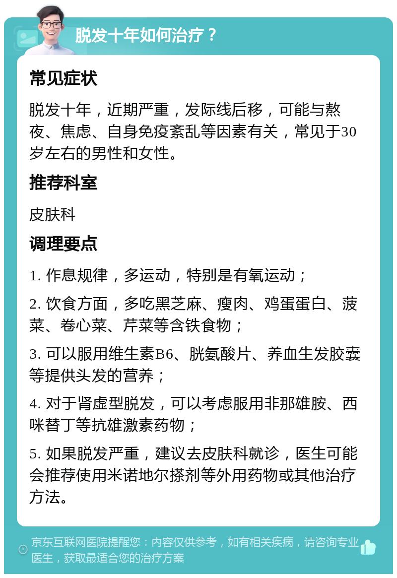 脱发十年如何治疗？ 常见症状 脱发十年，近期严重，发际线后移，可能与熬夜、焦虑、自身免疫紊乱等因素有关，常见于30岁左右的男性和女性。 推荐科室 皮肤科 调理要点 1. 作息规律，多运动，特别是有氧运动； 2. 饮食方面，多吃黑芝麻、瘦肉、鸡蛋蛋白、菠菜、卷心菜、芹菜等含铁食物； 3. 可以服用维生素B6、胱氨酸片、养血生发胶囊等提供头发的营养； 4. 对于肾虚型脱发，可以考虑服用非那雄胺、西咪替丁等抗雄激素药物； 5. 如果脱发严重，建议去皮肤科就诊，医生可能会推荐使用米诺地尔搽剂等外用药物或其他治疗方法。