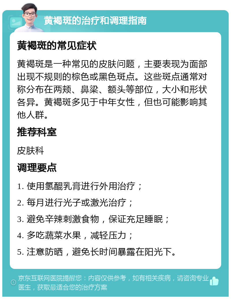 黄褐斑的治疗和调理指南 黄褐斑的常见症状 黄褐斑是一种常见的皮肤问题，主要表现为面部出现不规则的棕色或黑色斑点。这些斑点通常对称分布在两颊、鼻梁、额头等部位，大小和形状各异。黄褐斑多见于中年女性，但也可能影响其他人群。 推荐科室 皮肤科 调理要点 1. 使用氢醌乳膏进行外用治疗； 2. 每月进行光子或激光治疗； 3. 避免辛辣刺激食物，保证充足睡眠； 4. 多吃蔬菜水果，减轻压力； 5. 注意防晒，避免长时间暴露在阳光下。