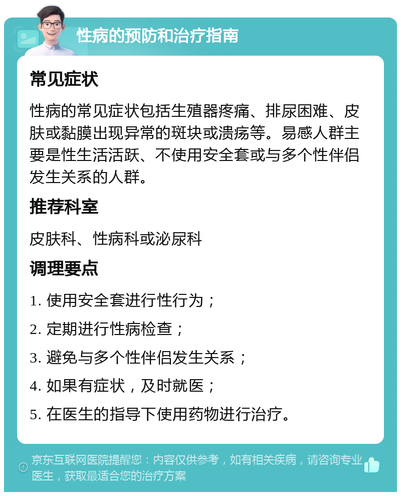 性病的预防和治疗指南 常见症状 性病的常见症状包括生殖器疼痛、排尿困难、皮肤或黏膜出现异常的斑块或溃疡等。易感人群主要是性生活活跃、不使用安全套或与多个性伴侣发生关系的人群。 推荐科室 皮肤科、性病科或泌尿科 调理要点 1. 使用安全套进行性行为； 2. 定期进行性病检查； 3. 避免与多个性伴侣发生关系； 4. 如果有症状，及时就医； 5. 在医生的指导下使用药物进行治疗。