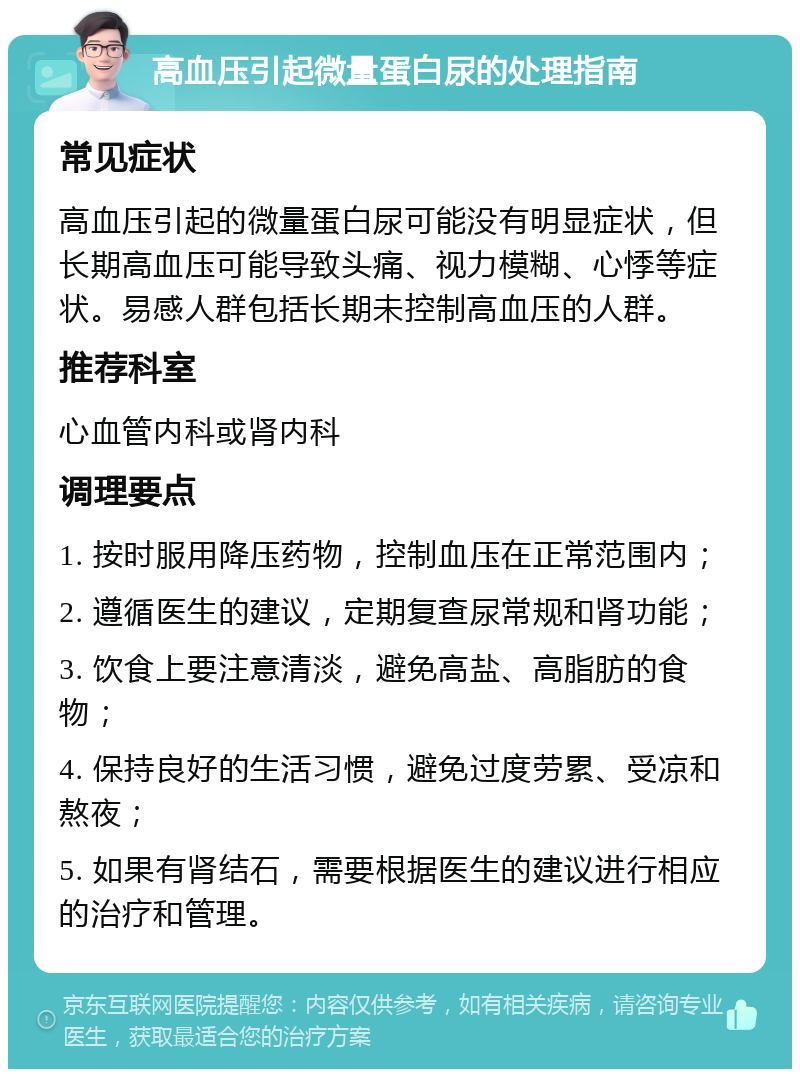 高血压引起微量蛋白尿的处理指南 常见症状 高血压引起的微量蛋白尿可能没有明显症状，但长期高血压可能导致头痛、视力模糊、心悸等症状。易感人群包括长期未控制高血压的人群。 推荐科室 心血管内科或肾内科 调理要点 1. 按时服用降压药物，控制血压在正常范围内； 2. 遵循医生的建议，定期复查尿常规和肾功能； 3. 饮食上要注意清淡，避免高盐、高脂肪的食物； 4. 保持良好的生活习惯，避免过度劳累、受凉和熬夜； 5. 如果有肾结石，需要根据医生的建议进行相应的治疗和管理。