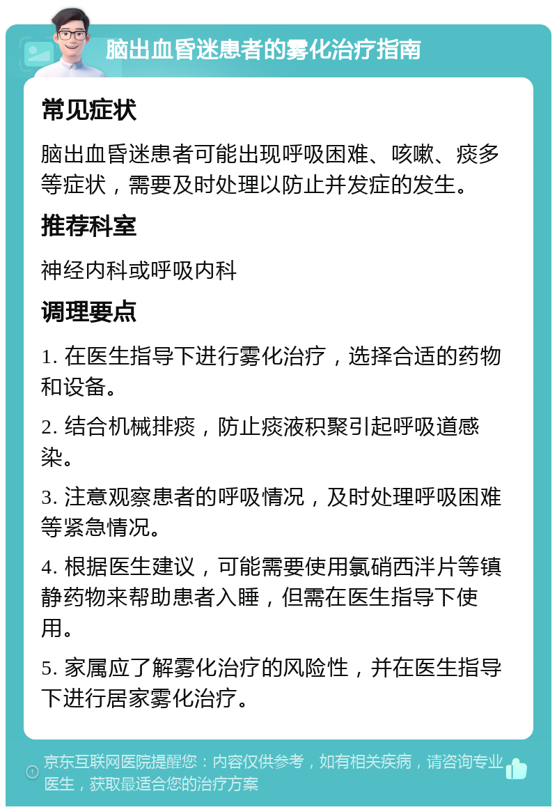 脑出血昏迷患者的雾化治疗指南 常见症状 脑出血昏迷患者可能出现呼吸困难、咳嗽、痰多等症状，需要及时处理以防止并发症的发生。 推荐科室 神经内科或呼吸内科 调理要点 1. 在医生指导下进行雾化治疗，选择合适的药物和设备。 2. 结合机械排痰，防止痰液积聚引起呼吸道感染。 3. 注意观察患者的呼吸情况，及时处理呼吸困难等紧急情况。 4. 根据医生建议，可能需要使用氯硝西泮片等镇静药物来帮助患者入睡，但需在医生指导下使用。 5. 家属应了解雾化治疗的风险性，并在医生指导下进行居家雾化治疗。