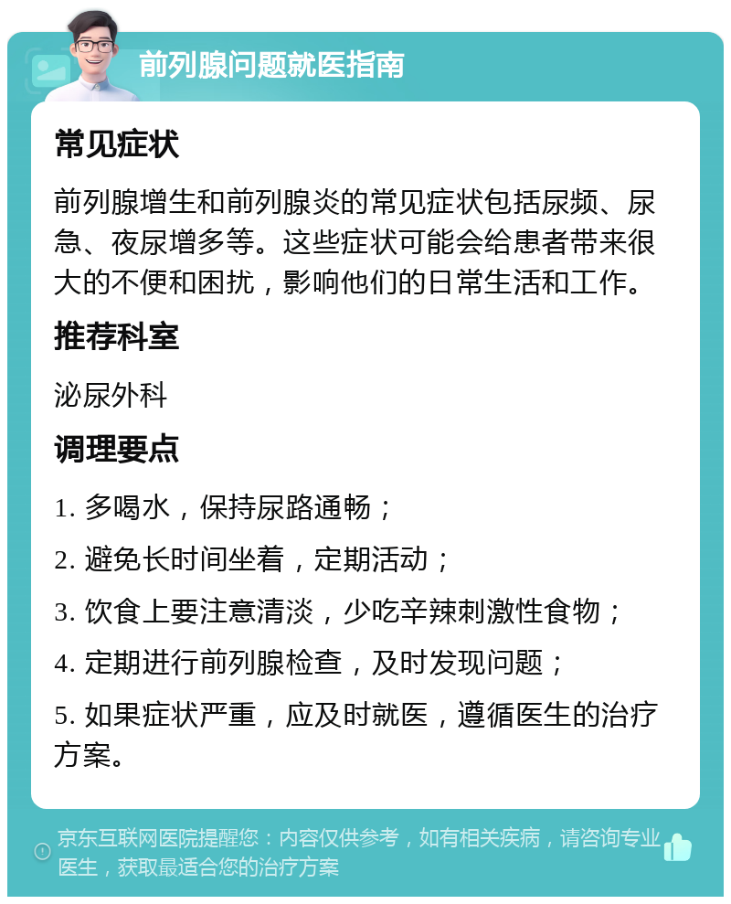 前列腺问题就医指南 常见症状 前列腺增生和前列腺炎的常见症状包括尿频、尿急、夜尿增多等。这些症状可能会给患者带来很大的不便和困扰，影响他们的日常生活和工作。 推荐科室 泌尿外科 调理要点 1. 多喝水，保持尿路通畅； 2. 避免长时间坐着，定期活动； 3. 饮食上要注意清淡，少吃辛辣刺激性食物； 4. 定期进行前列腺检查，及时发现问题； 5. 如果症状严重，应及时就医，遵循医生的治疗方案。